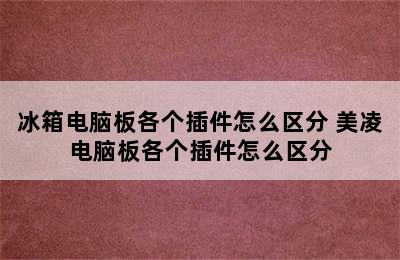 冰箱电脑板各个插件怎么区分 美凌电脑板各个插件怎么区分